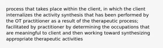 process that takes place within the client, in which the client internalizes the activity synthesis that has been performed by the OT practitioner as a result of the therapeutic process; facilitated by practitioner by determining the occupations that are meaningful to client and then working toward synthesizing appropriate therapeutic activities