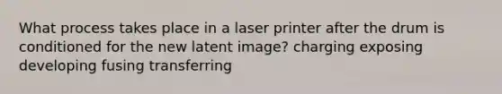 What process takes place in a laser printer after the drum is conditioned for the new latent image? charging exposing developing fusing transferring