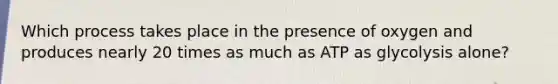 Which process takes place in the presence of oxygen and produces nearly 20 times as much as ATP as glycolysis alone?