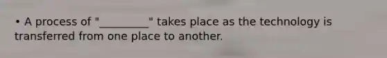 • A process of "_________" takes place as the technology is transferred from one place to another.