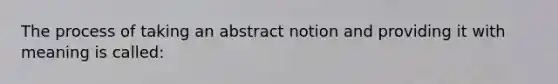 The process of taking an abstract notion and providing it with meaning is called: