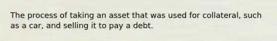 The process of taking an asset that was used for collateral, such as a car, and selling it to pay a debt.