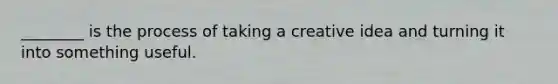 ________ is the process of taking a creative idea and turning it into something useful.