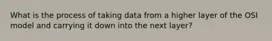 What is the process of taking data from a higher layer of the OSI model and carrying it down into the next layer?