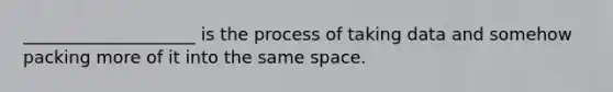 ____________________ is the process of taking data and somehow packing more of it into the same space.