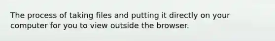 The process of taking files and putting it directly on your computer for you to view outside the browser.