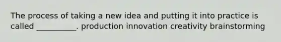 The process of taking a new idea and putting it into practice is called __________. production innovation creativity brainstorming