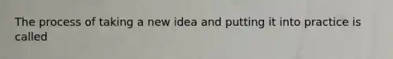 The process of taking a new idea and putting it into practice is called