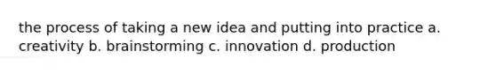 the process of taking a new idea and putting into practice a. creativity b. brainstorming c. innovation d. production