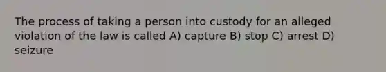 The process of taking a person into custody for an alleged violation of the law is called A) capture B) stop C) arrest D) seizure