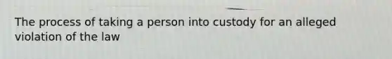 The process of taking a person into custody for an alleged violation of the law