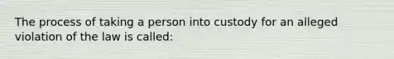 The process of taking a person into custody for an alleged violation of the law is called: