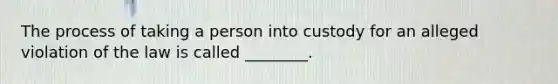 The process of taking a person into custody for an alleged violation of the law is called ________.