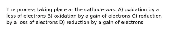 The process taking place at the cathode was: A) oxidation by a loss of electrons B) oxidation by a gain of electrons C) reduction by a loss of electrons D) reduction by a gain of electrons