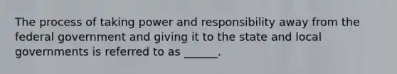 The process of taking power and responsibility away from the federal government and giving it to the state and local governments is referred to as ______.