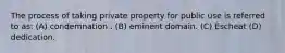 The process of taking private property for public use is referred to as: (A) condemnation . (B) eminent domain. (C) Escheat (D) dedication.