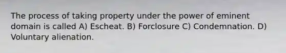 The process of taking property under the power of eminent domain is called A) Escheat. B) Forclosure C) Condemnation. D) Voluntary alienation.