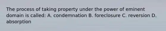 The process of taking property under the power of eminent domain is called: A. condemnation B. foreclosure C. reversion D. absorption