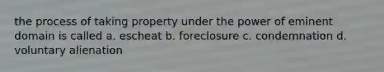 the process of taking property under the power of eminent domain is called a. escheat b. foreclosure c. condemnation d. voluntary alienation