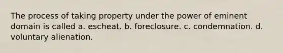 The process of taking property under the power of eminent domain is called a. escheat. b. foreclosure. c. condemnation. d. voluntary alienation.