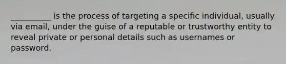 __________ is the process of targeting a specific individual, usually via email, under the guise of a reputable or trustworthy entity to reveal private or personal details such as usernames or password.