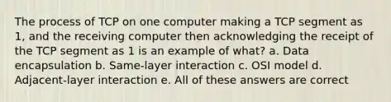 The process of TCP on one computer making a TCP segment as 1, and the receiving computer then acknowledging the receipt of the TCP segment as 1 is an example of what? a. Data encapsulation b. Same-layer interaction c. OSI model d. Adjacent-layer interaction e. All of these answers are correct