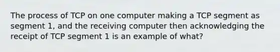 The process of TCP on one computer making a TCP segment as segment 1, and the receiving computer then acknowledging the receipt of TCP segment 1 is an example of what?