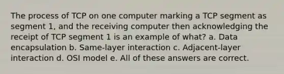 The process of TCP on one computer marking a TCP segment as segment 1, and the receiving computer then acknowledging the receipt of TCP segment 1 is an example of what? a. Data encapsulation b. Same-layer interaction c. Adjacent-layer interaction d. OSI model e. All of these answers are correct.