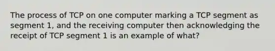 The process of TCP on one computer marking a TCP segment as segment 1, and the receiving computer then acknowledging the receipt of TCP segment 1 is an example of what?