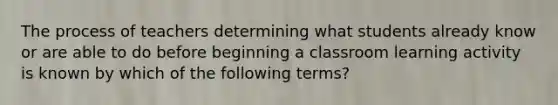 The process of teachers determining what students already know or are able to do before beginning a classroom learning activity is known by which of the following terms?