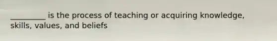 _________ is the process of teaching or acquiring knowledge, skills, values, and beliefs