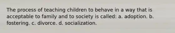 The process of teaching children to behave in a way that is acceptable to family and to society is called: a. adoption. b. fostering. c. divorce. d. socialization.