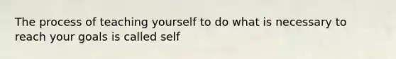 The process of teaching yourself to do what is necessary to reach your goals is called self