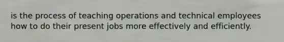 is the process of teaching operations and technical employees how to do their present jobs more effectively and efficiently.