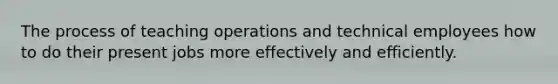 The process of teaching operations and technical employees how to do their present jobs more effectively and efficiently.