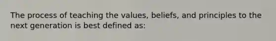 The process of teaching the values, beliefs, and principles to the next generation is best defined as: