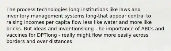 The process technologies long-institutions like laws and inventory management systems long-that appear central to raising incomes per capita flow less like water and more like bricks. But ideas and inventionslong - he importance of ABCs and vaccines for DPTlong - really might flow more easily across borders and over distances