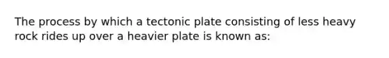 The process by which a tectonic plate consisting of less heavy rock rides up over a heavier plate is known as: