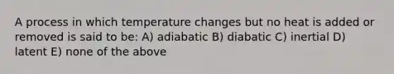 A process in which temperature changes but no heat is added or removed is said to be: A) adiabatic B) diabatic C) inertial D) latent E) none of the above