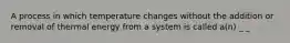 A process in which temperature changes without the addition or removal of thermal energy from a system is called a(n) _ _