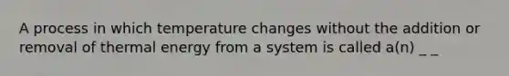 A process in which temperature changes without the addition or removal of thermal energy from a system is called a(n) _ _