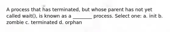 A process that has terminated, but whose parent has not yet called wait(), is known as a ________ process. Select one: a. init b. zombie c. terminated d. orphan