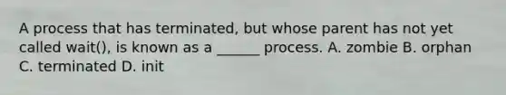 A process that has terminated, but whose parent has not yet called wait(), is known as a ______ process. A. zombie B. orphan C. terminated D. init