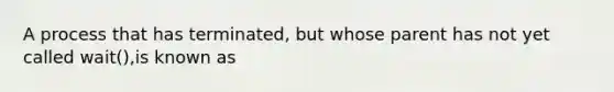 A process that has terminated, but whose parent has not yet called wait(),is known as