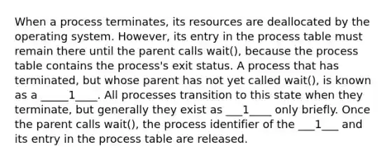 When a process terminates, its resources are deallocated by the operating system. However, its entry in the process table must remain there until the parent calls wait(), because the process table contains the process's exit status. A process that has terminated, but whose parent has not yet called wait(), is known as a _____1____. All processes transition to this state when they terminate, but generally they exist as ___1____ only briefly. Once the parent calls wait(), the process identifier of the ___1___ and its entry in the process table are released.