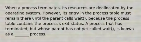 When a process terminates, its resources are deallocated by the operating system. However, its entry in the process table must remain there until the parent calls wait(), because the process table contains the process's exit status. A process that has terminated, but whose parent has not yet called wait(), is known as a _______ process.