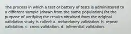 The process in which a test or battery of tests is administered to a different sample (drawn from the same population) for the purpose of verifying the results obtained from the original validation study is called: a. redundancy validation. b. repeat validation. c. cross-validation. d. inferential validation.