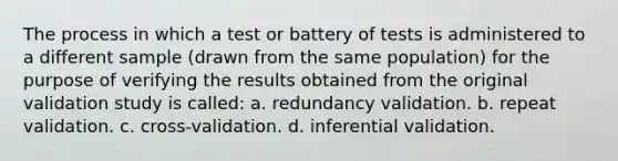 The process in which a test or battery of tests is administered to a different sample (drawn from the same population) for the purpose of verifying the results obtained from the original validation study is called: a. redundancy validation. b. repeat validation. c. cross-validation. d. inferential validation.