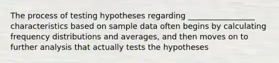 The process of testing hypotheses regarding _________________ characteristics based on sample data often begins by calculating frequency distributions and averages, and then moves on to further analysis that actually tests the hypotheses