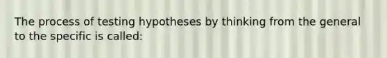 The process of testing hypotheses by thinking from the general to the specific is called: